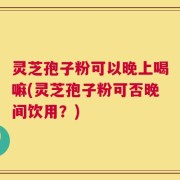 灵芝孢子粉可以晚上喝嘛(灵芝孢子粉可否晚间饮用？)