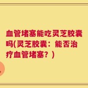 血管堵塞能吃灵芝胶囊吗(灵芝胶囊：能否治疗血管堵塞？)