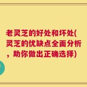 老灵芝的好处和坏处(灵芝的优缺点全面分析，助你做出正确选择)