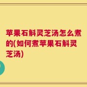 苹果石斛灵芝汤怎么煮的(如何煮苹果石斛灵芝汤)