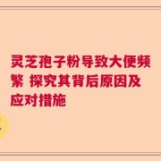 灵芝孢子粉导致大便频繁 探究其背后原因及应对措施