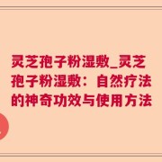 灵芝孢子粉湿敷_灵芝孢子粉湿敷：自然疗法的神奇功效与使用方法