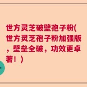 世方灵芝破壁孢子粉(世方灵芝孢子粉加强版，壁垒全破，功效更卓著！)