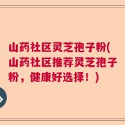 山药社区灵芝孢子粉(山药社区推荐灵芝孢子粉，健康好选择！)
