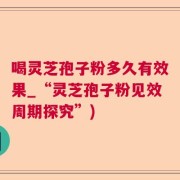 喝灵芝孢子粉多久有效果_“灵芝孢子粉见效周期探究”)