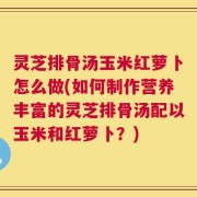灵芝排骨汤玉米红萝卜怎么做(如何制作营养丰富的灵芝排骨汤配以玉米和红萝卜？)