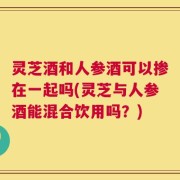 灵芝酒和人参酒可以掺在一起吗(灵芝与人参酒能混合饮用吗？)