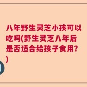 八年野生灵芝小孩可以吃吗(野生灵芝八年后是否适合给孩子食用？)