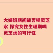 大姨妈期间能否喝灵芝水 探究女性生理期喝灵芝水的可行性