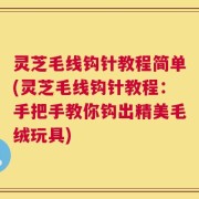 灵芝毛线钩针教程简单(灵芝毛线钩针教程：手把手教你钩出精美毛绒玩具)