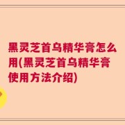 黑灵芝首乌精华膏怎么用(黑灵芝首乌精华膏使用方法介绍)