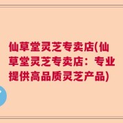 仙草堂灵芝专卖店(仙草堂灵芝专卖店：专业提供高品质灵芝产品)