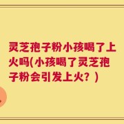 灵芝孢子粉小孩喝了上火吗(小孩喝了灵芝孢子粉会引发上火？)