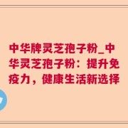 中华牌灵芝孢子粉_中华灵芝孢子粉：提升免疫力，健康生活新选择