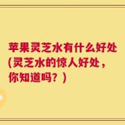 苹果灵芝水有什么好处(灵芝水的惊人好处，你知道吗？)