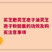 买芝胞灵芝孢子油灵芝孢子粉胶囊的功效及购买注意事项
