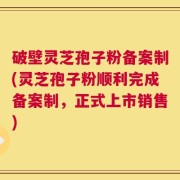 破壁灵芝孢子粉备案制(灵芝孢子粉顺利完成备案制，正式上市销售)