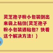 灵芝孢子粉小包装倒出来袋上粘住(灵芝孢子粉小包装遇粘包？快看这个解决方法！)