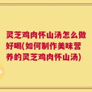 灵芝鸡肉怀山汤怎么做好喝(如何制作美味营养的灵芝鸡肉怀山汤)
