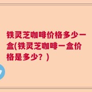 铁灵芝咖啡价格多少一盒(铁灵芝咖啡一盒价格是多少？)
