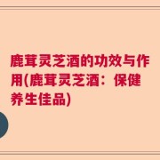 鹿茸灵芝酒的功效与作用(鹿茸灵芝酒：保健养生佳品)