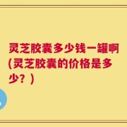 灵芝胶囊多少钱一罐啊(灵芝胶囊的价格是多少？)