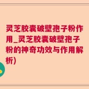 灵芝胶囊破壁孢子粉作用_灵芝胶囊破壁孢子粉的神奇功效与作用解析)