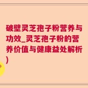 破壁灵芝孢子粉营养与功效_灵芝孢子粉的营养价值与健康益处解析)