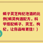 蝎子灵芝枸杞泡酒的比例(蝎灵枸酒配方，科学搭配蝎子、灵芝、枸杞，让你品味更佳！)