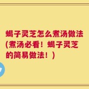 蝎子灵芝怎么煮汤做法(煮汤必看！蝎子灵芝的简易做法！)