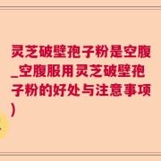 灵芝破壁孢子粉是空腹_空腹服用灵芝破壁孢子粉的好处与注意事项)