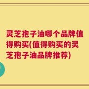 灵芝孢子油哪个品牌值得购买(值得购买的灵芝孢子油品牌推荐)