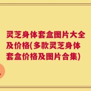 灵芝身体套盒图片大全及价格(多款灵芝身体套盒价格及图片合集)