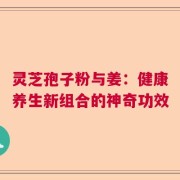 灵芝孢子粉与姜：健康养生新组合的神奇功效