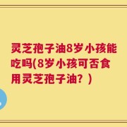 灵芝孢子油8岁小孩能吃吗(8岁小孩可否食用灵芝孢子油？)