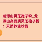 龙潭山灵芝孢子粉_龙潭山高品质灵芝孢子粉：天然养生珍品