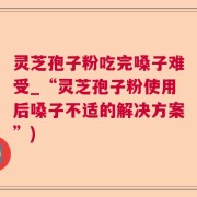 灵芝孢子粉吃完嗓子难受_“灵芝孢子粉使用后嗓子不适的解决方案”)