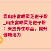 靠山庄富晒灵芝孢子粉_山庄富晒灵芝孢子粉:天然养生珍品,提升健康活力