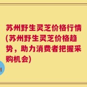 苏州野生灵芝价格行情(苏州野生灵芝价格趋势，助力消费者把握采购机会)