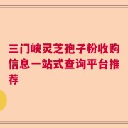 三门峡灵芝孢子粉收购信息一站式查询平台推荐