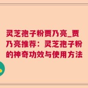 灵芝孢子粉贾乃亮_贾乃亮推荐：灵芝孢子粉的神奇功效与使用方法