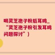 喝灵芝孢子粉后耳鸣_“灵芝孢子粉引发耳鸣问题探讨”)
