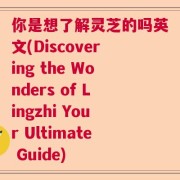 你是想了解灵芝的吗英文(Discovering the Wonders of Lingzhi Your Ultimate Guide)