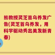 熊教授灵芝首乌养发广告(灵芝首乌养发，用科学驱动秀出美发新青春)