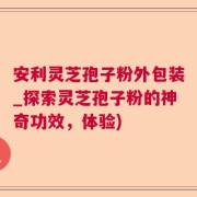 安利灵芝孢子粉外包装_探索灵芝孢子粉的神奇功效，体验)