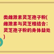 类雌激素灵芝孢子粉(雌激素与灵芝相结合：灵芝孢子粉的身体益处)