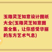 玉雕灵芝如意设计图纸大全(玉雕灵芝如意图案全集，让你感受华丽的东方艺术气息)