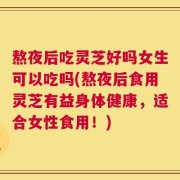 熬夜后吃灵芝好吗女生可以吃吗(熬夜后食用灵芝有益身体健康，适合女性食用！)