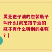 灵芝孢子油的包装瓶子叫什么(灵芝孢子油的瓶子有什么特别的名称？)