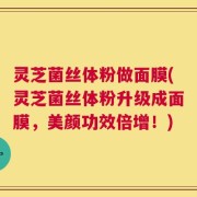 灵芝菌丝体粉做面膜(灵芝菌丝体粉升级成面膜，美颜功效倍增！)